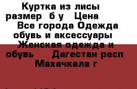 Куртка из лисы 46 размер  б/у › Цена ­ 4 500 - Все города Одежда, обувь и аксессуары » Женская одежда и обувь   . Дагестан респ.,Махачкала г.